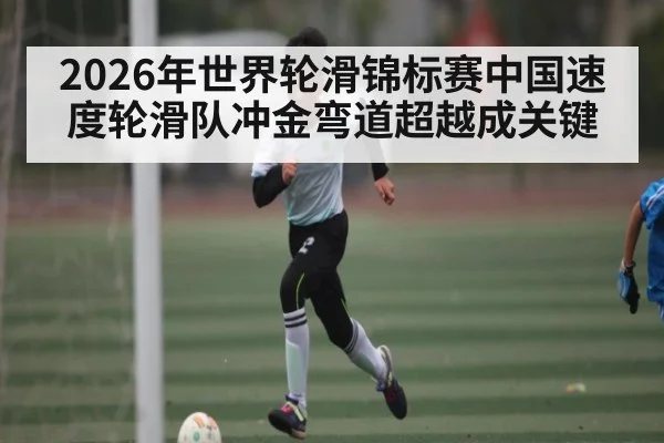 2026年世界轮滑锦标赛中国速度轮滑队冲金弯道超越成关键（Kaiyun Sports）