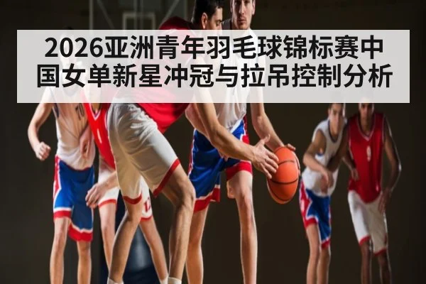 2026亚洲青年羽毛球锦标赛中国女单新星冲冠与拉吊控制分析 | Kaiyun Sports